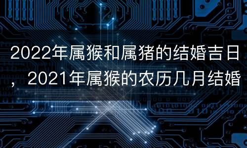 2022年属猴和属猪的结婚吉日，2021年属猴的农历几月结婚好