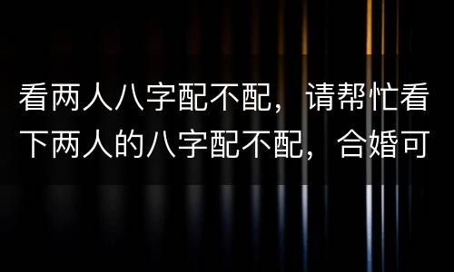 看两人八字配不配，请帮忙看下两人的八字配不配，合婚可不可以