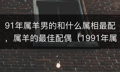 91年属羊男的和什么属相最配，属羊的最佳配偶（1991年属羊