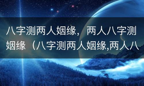 八字测两人姻缘，两人八字测姻缘（八字测两人姻缘,两人八字测姻缘哪个准）