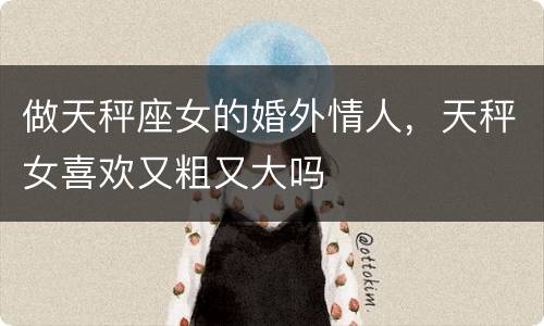做天秤座女的婚外情人，天秤女喜欢又粗又大吗