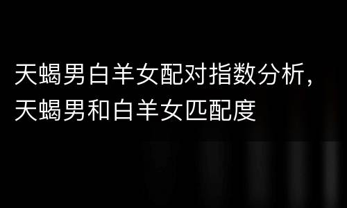 天蝎男白羊女配对指数分析，天蝎男和白羊女匹配度