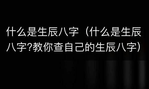 什么是生辰八字（什么是生辰八字?教你查自己的生辰八字）