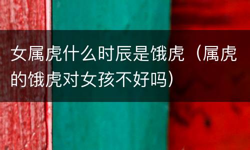 女属虎什么时辰是饿虎（属虎的饿虎对女孩不好吗）