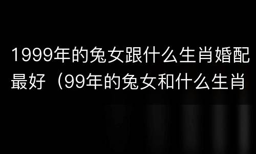 1999年的兔女跟什么生肖婚配最好（99年的兔女和什么生肖婚配最好?）