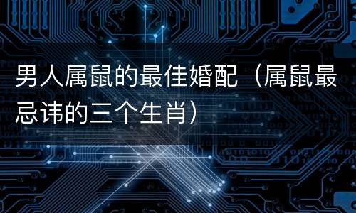 男人属鼠的最佳婚配（属鼠最忌讳的三个生肖）