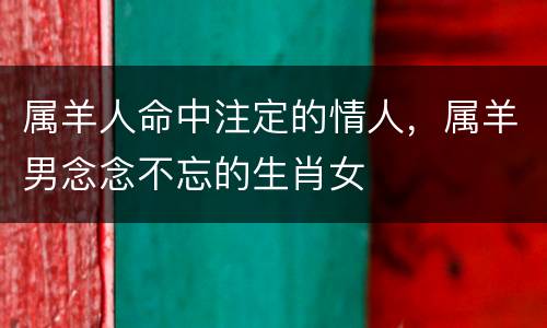属羊人命中注定的情人，属羊男念念不忘的生肖女