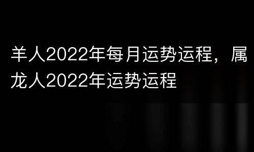 羊人2022年每月运势运程，属龙人2022年运势运程