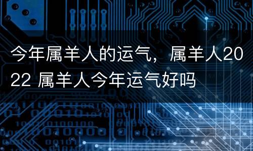 今年属羊人的运气，属羊人2022 属羊人今年运气好吗