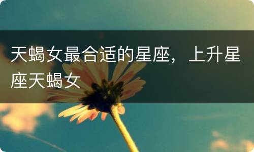 天蝎女最合适的星座，上升星座天蝎女
