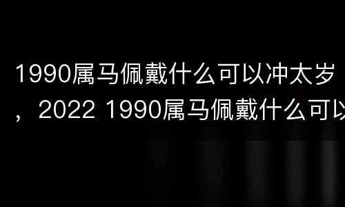 1990属马佩戴什么可以冲太岁，2022 1990属马佩戴什么可以冲太岁