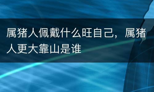 属猪人佩戴什么旺自己，属猪人更大靠山是谁