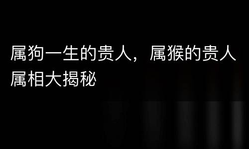 属狗一生的贵人，属猴的贵人属相大揭秘