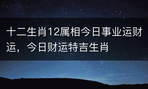 十二生肖12属相今日事业运财运，今日财运特吉生肖