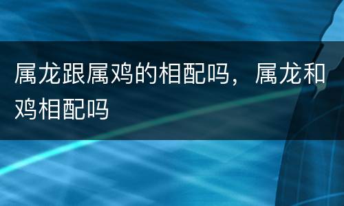 属龙跟属鸡的相配吗，属龙和鸡相配吗