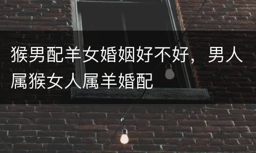 猴男配羊女婚姻好不好，男人属猴女人属羊婚配