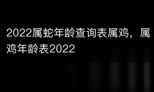 2022属蛇年龄查询表属鸡，属鸡年龄表2022