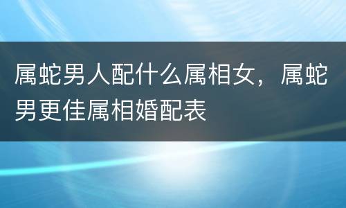 属蛇男人配什么属相女，属蛇男更佳属相婚配表