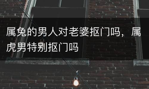 属兔的男人对老婆抠门吗，属虎男特别抠门吗