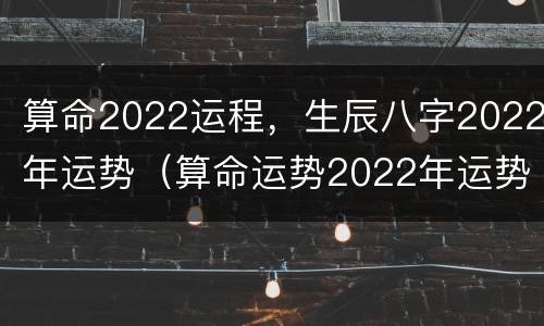 算命2022运程，生辰八字2022年运势（算命运势2022年运势）