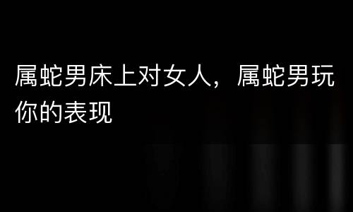 属蛇男床上对女人，属蛇男玩你的表现