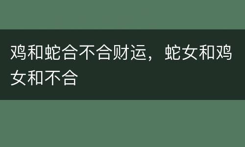 鸡和蛇合不合财运，蛇女和鸡女和不合
