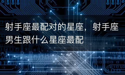 射手座最配对的星座，射手座男生跟什么星座最配