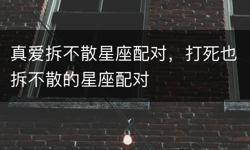 真爱拆不散星座配对，打死也拆不散的星座配对