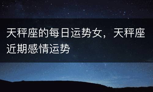 天秤座的每日运势女，天秤座近期感情运势