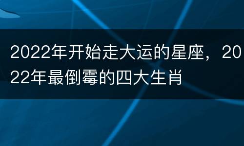 2022年开始走大运的星座，2022年最倒霉的四大生肖