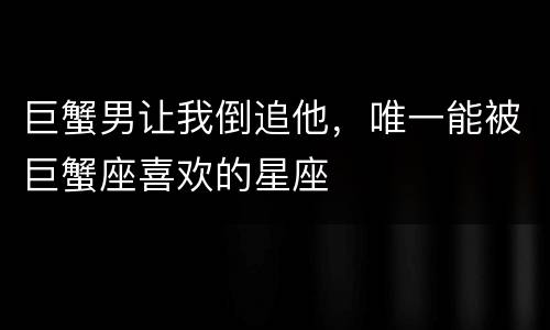 巨蟹男让我倒追他，唯一能被巨蟹座喜欢的星座