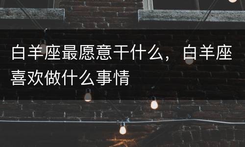 白羊座最愿意干什么，白羊座喜欢做什么事情