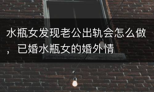 水瓶女发现老公出轨会怎么做，已婚水瓶女的婚外情