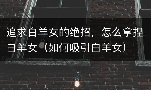 追求白羊女的绝招，怎么拿捏白羊女（如何吸引白羊女）