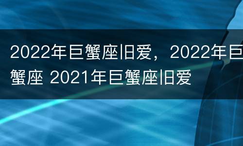 2022年巨蟹座旧爱，2022年巨蟹座 2021年巨蟹座旧爱