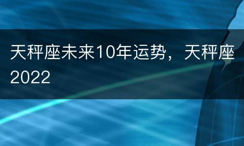 天秤座未来10年运势，天秤座2022