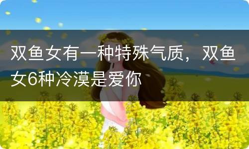 双鱼女有一种特殊气质，双鱼女6种冷漠是爱你