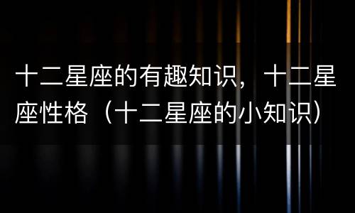 十二星座的有趣知识，十二星座性格（十二星座的小知识）