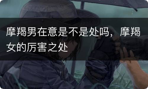 摩羯男在意是不是处吗，摩羯女的厉害之处
