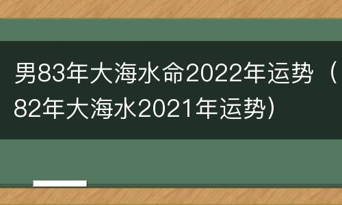 男83年大海水命2022年运势（82年大海水2021年运势）