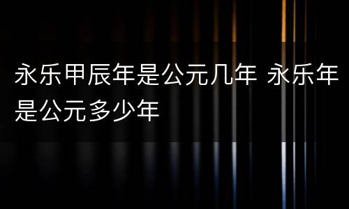 永乐甲辰年是公元几年 永乐年是公元多少年