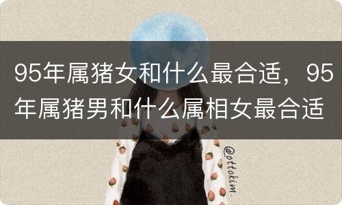 95年属猪女和什么最合适，95年属猪男和什么属相女最合适