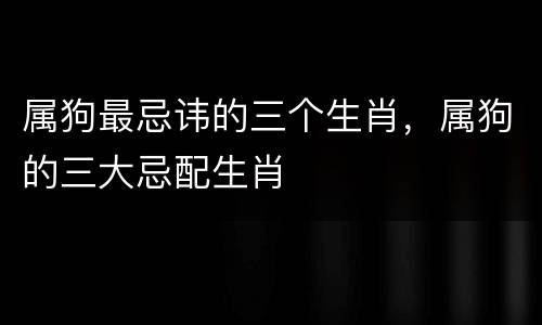 属狗最忌讳的三个生肖，属狗的三大忌配生肖