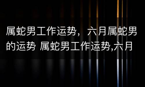 属蛇男工作运势，六月属蛇男的运势 属蛇男工作运势,六月属蛇男的运势如何