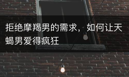 拒绝摩羯男的需求，如何让天蝎男爱得疯狂