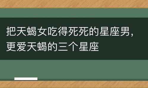 把天蝎女吃得死死的星座男，更爱天蝎的三个星座