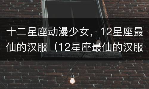 十二星座动漫少女，12星座最仙的汉服（12星座最仙的汉服动漫图片）
