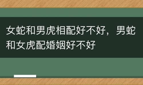 女蛇和男虎相配好不好，男蛇和女虎配婚姻好不好