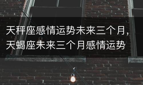 天秤座感情运势未来三个月，天蝎座未来三个月感情运势