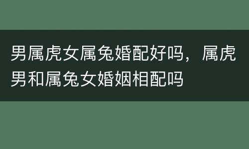 男属虎女属兔婚配好吗，属虎男和属兔女婚姻相配吗
